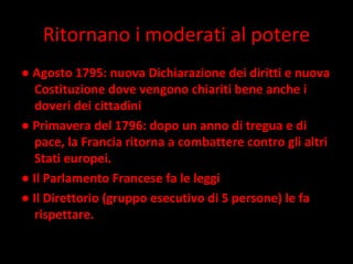 Ritornano i moderati al potere ●  Agosto 1795: nuova Dichiarazione dei diritti e nuova Costituzione dove vengono chiariti bene anche i doveri dei cittadini  ●  Primavera del 1796: dopo un anno di tregua e di pace, la Francia ritorna a combattere contro gli altri Stati europei.  ●  Il Parlamento Francese fa le leggi  ●  Il Direttorio (gruppo esecutivo di 5 persone) le fa rispettare. 