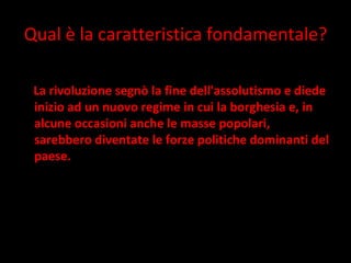 Qual è la caratteristica fondamentale? La rivoluzione segnò la fine dell'assolutismo e diede inizio ad un nuovo regime in cui la borghesia e, in alcune occasioni anche le masse popolari, sarebbero diventate le forze politiche dominanti del paese. 