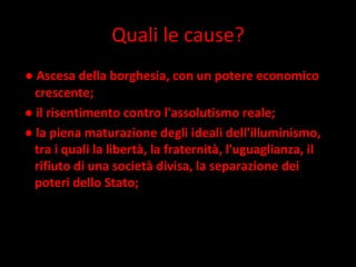 Quali le cause? ●  Ascesa della borghesia, con un potere economico crescente;  ●  il risentimento contro l'assolutismo reale; ●  la piena maturazione degli ideali dell'illuminismo, tra i quali la libertà, la fraternità, l'uguaglianza, il rifiuto di una società divisa, la separazione dei poteri dello Stato; 