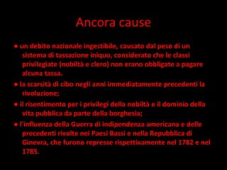 Ancora cause ●  un debito nazionale ingestibile, causato dal peso di un sistema di tassazione iniquo, considerato che le classi privilegiate (nobiltà e clero) non erano obbligate a pagare alcuna tassa.  ●  la scarsità di cibo negli anni immediatamente precedenti la rivoluzione;  ●  il risentimento per i privilegi della nobiltà e il dominio della vita pubblica da parte della borghesia;  ●  l'influenza della Guerra di indipendenza americana e delle precedenti rivolte nei Paesi Bassi e nella Repubblica di Ginevra, che furono represse rispettivamente nel 1782 e nel 1785. 