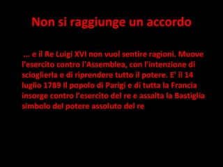 Non si raggiunge un accordo ... e il Re Luigi XVI non vuol sentire ragioni. Muove l'esercito contro l'Assemblea, con l'intenzione di scioglierla e di riprendere tutto il potere. E' il 14 luglio 1789 Il popolo di Parigi e di tutta la Francia insorge contro l'esercito del re e assalta la Bastiglia simbolo del potere assoluto del re 
