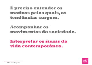 É preciso entender os
    motivos pelos quais, as
    tendências surgem.

    Acompanhar os
    movimentos da sociedade.

    Interpretar os sinais da
    vida contemporânea.


2012 trend report
 