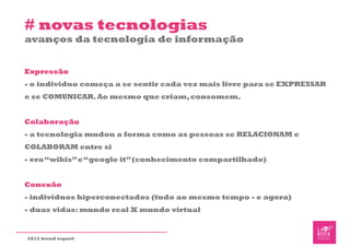 # novas tecnologias
avanços da tecnologia de informação


Expressão
- o indivíduo começa a se sentir cada vez mais livre para se EXPRESSAR
e se COMUNICAR. Ao mesmo que criam, consomem.


Colaboração
- a tecnologia mudou a forma como as pessoas se RELACIONAM e
COLABORAM entre si
- era “wikis” e “google it” (conhecimento compartilhado)


Conexão
- indivíduos hiperconectados (tudo ao mesmo tempo - e agora)
- duas vidas: mundo real X mundo virtual


2012 trend report
 