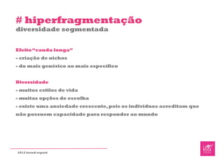 # hiperfragmentação
diversidade segmentada


Efeito “cauda longa”
- criação de nichos
- do mais genérico ao mais específico


Diversidade
- muitos estilos de vida
- muitas opções de escolha
- existe uma ansiedade crescente, pois os indivíduos acreditam que
não possuem capacidade para responder ao mundo




2012 trend report
 