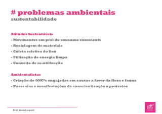 # problemas ambientais
sustentabilidade


Atitudes Sustentáveis
- Movimentos em prol do consumo consciente
- Reciclagem de materiais
- Coleta seletiva do lixo
- Utilização de energia limpa
- Conceito de re-utilização


Ambientalistas
- Criação de ONG’s engajadas em causas a favor da flora e fauna
- Passeatas e manifestações de conscientização e protestos




2012 trend report
 