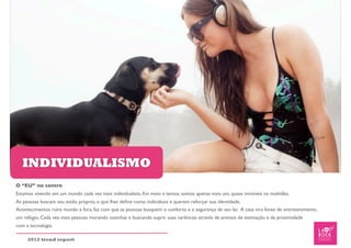 INDIVIDUALISMO
O “EU” no centro
Estamos vivendo em um mundo cada vez mais individualista. Em meio a tantos, somos apenas mais um, quase invisíveis na multidão.
As pessoas buscam seu estilo próprio, o que lhes deﬁne como indivíduos e querem reforçar sua identidade.
Acontecimentos ruins mundo a fora, faz com que as pessoas busquem o conforto e a segurança de seu lar. A casa vira fonte de entretenimento,
um refúgio. Cada vez mais pessoas morando sozinhas e buscando suprir suas carências através de animais de estimação e da proximidade
com a tecnologia.

     2012 trend report
 