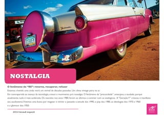 NOSTALGIA
O fenômeno do “RE”: retorno, recuperar, refazer
Estamos vivendo uma onda retrô um revival de décadas passadas. Um clima vintage paira no ar.
Em contrapartida ao avanço da tecnologia, cresce o movimento pró nostalgia. O fenômeno da “precocidade”. antecipou a saudade, porque
atualmente, tudo é mais acelerado. Os nascidos nos anos 1980, foram os últimos a conviver com os analógicos. A “Geração Y” cresceu e manifesta
seu saudosismo.Vivemos uma busca por resgatar e reviver o passado: a atitude dos 1990, o pop dos 1980, as ideologias dos 1970 e 1960
e o glamour dos 1950.

     2012 trend report
 