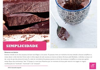 SIMPLICIDADE
Retorno ao básico
Estamos vivendo na era dos excessos, do boom tecnológico e do acesso. As pessoas vivem um momento de stress elevado e buscam simpliﬁcar as
coisas, deixar a vida mais leve. Como tudo é cíclico, depois de todo excesso, se retorna ao básico. Na busca pela felicidade, o indivíduo começa a se
dar conta de que não precisa de muito. É a volta do minimalismo. As pessoas querem se livrar dos excessos e simpliﬁcar as coisas para ganhar
tempo. Época dos movimentos “slow”. O tempo é o novo luxo. Passamos por um momento da busca pelo natural e de resgate às origens:
manifestações do “handmade”, “homemade” e do “artesanal”.

     2012 trend report
 
