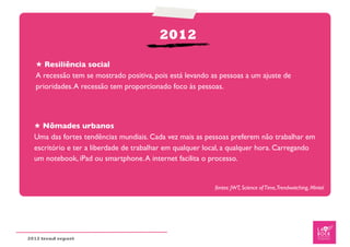 2012

   ★ Resiliência social
   A recessão tem se mostrado positiva, pois está levando as pessoas a um ajuste de
   prioridades. A recessão tem proporcionado foco às pessoas.




  ★ Nômades urbanos
  Uma das fortes tendências mundiais. Cada vez mais as pessoas preferem não trabalhar em
  escritório e ter a liberdade de trabalhar em qualquer local, a qualquer hora. Carregando
  um notebook, iPad ou smartphone. A internet facilita o processo.


                                                           fontes: JWT, Science of Time,Trendwatching, Mintel




2012 trend report
 