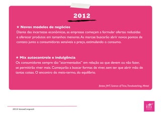 2012
   ★ Novos modelos de negócios
   Diante das incertezas econômicas, as empresas começam a formular ofertas reduzidas
   e oferecer produtos em tamanhos menores. As marcae buscarão abrir novos pontos de
   contato junto a consumidores sensíveis a preço, estimulando o consumo.



  ★ Mix autocontrole e indulgência
  Os consumidores sempre tão “atormentados” em relação ao que devem ou não fazer,
  se permitirão viver mais. Começarão a buscar formas de viver, sem ter que abrir mão de
  tantas coisas. O encontro do meio-termo, do equilíbrio.


                                                          fontes: JWT, Science of Time,Trendwatching, Mintel




2012 trend report
 