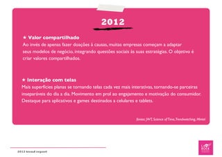 2012
   ★ Valor compartilhado
   Ao invés de apenas fazer doações à causas, muitas empresas começam a adaptar
   seus modelos de negócio, integrando questões sociais às suas estratégias. O objetivo é
   criar valores compartilhados.



  ★ Interação com telas
  Mais superfícies planas se tornando telas cada vez mais interativas, tornando-se parceiras
  inseparáveis do dia a dia. Movimento em prol ao engajamento e motivação do consumidor.
  Destaque para aplicativos e games destinados a celulares e tablets.


                                                            fontes: JWT, Science of Time,Trendwatching, Mintel




2012 trend report
 