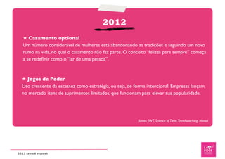 2012
   ★ Casamento opcional
   Um número considerável de mulheres está abandonando as tradições e seguindo um novo
   rumo na vida, no qual o casamento não faz parte. O conceito “felizes para sempre” começa
   a se redeﬁnir como o “lar de uma pessoa”.


  ★ Jogos de Poder
  Uso crescente da escassez como estratégia, ou seja, de forma intencional. Empresas lançam
  no mercado itens de suprimentos limitados, que funcionam para elevar sua popularidade.




                                                          fontes: JWT, Science of Time,Trendwatching, Mintel




2012 trend report
 