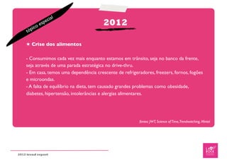 al
                   eci
           o   esp                       2012
     tópic


    ★ Crise dos alimentos

    - Consumimos cada vez mais enquanto estamos em trânsito, seja no banco da frente,
    seja através de uma parada estratégica no drive-thru.
    - Em casa, temos uma dependência crescente de refrigeradores, freezers, fornos, fogões
    e microondas.
    - A falta de equilíbrio na dieta, tem causado grandes problemas como obesidade,
    diabetes, hipertensão, intolerâncias e alergias alimentares.




                                                           fontes: JWT, Science of Time,Trendwatching, Mintel




2012 trend report
 