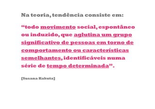 Na teoria, tendência consiste em:

“todo movimento social, espontâneo
ou induzido, que aglutina um grupo
significativo de pessoas em torno de
comportamento ou características
semelhantes, identificáveis numa
série de tempo determinada”.

[Susana Kakuta]
 