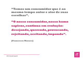 “Temos um consumidor que é ao
       mesmo tempo autor e ator de suas
       escolhas”.

       “O nosso consumidor, nosso homo
       sapiens, continua em evolução:
       desejando, querendo, provocando,
       rejeitando, aceitando, impondo”.

       [Francesco Morace]




2012 trend report
 