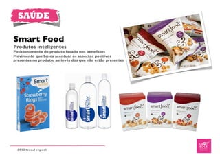 SAÚDE

Smart Food
Produtos inteligentes
Posicionamento de produto focado nos benefícios
Movimento que busca acentuar os aspectos positivos
presentes no produto, ao invés dos que não estão presentes




  2012 trend report
 