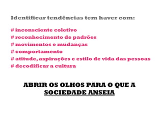 Identificar tendências tem haver com:

# inconsciente coletivo
# reconhecimento de padrões
# movimentos e mudanças
# comportamento
# atitude, aspirações e estilo de vida das pessoas
# decodificar a cultura



    ABRIR OS OLHOS PARA O QUE A
        SOCIEDADE ANSEIA
 