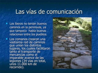 Las vías de comunicación Los íberos no tenían buenos caminos en la península, ya que tampoco  había buenas relaciones entre los pueblos. Los romanos crearon una vastísima red de caminos que unían los distintos lugares, los cuales  facilitaron tanto el transporte de mercancías como el imparable avance de las legiones  (34 vías en total, unos 11.000 km de recorrido). 