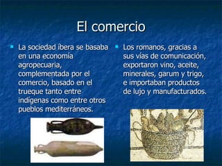 El comercio La sociedad íbera se basaba en una economía agropecuaria, complementada por el comercio, basado en el trueque tanto entre indígenas como entre otros pueblos mediterráneos.  Los romanos, gracias a sus vías de comunicación, exportaron vino, aceite, minerales, garum y trigo, e importaban productos de lujo y manufacturados.  