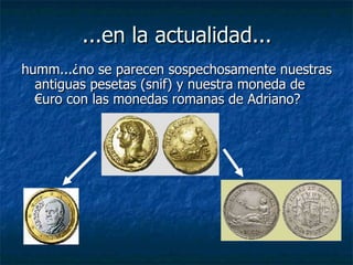 ...en la actualidad... humm...¿no se parecen sospechosamente nuestras antiguas pesetas (snif) y nuestra moneda de €uro con las monedas romanas de Adriano? 