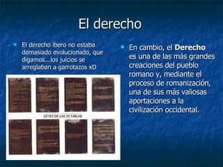 El derecho El derecho íbero no estaba demasiado evolucionado, que digamos...los juicios se arreglaban a garrotazos xD En cambio, el  Derecho  es una de las más grandes creaciones del pueblo romano y, mediante el proceso de romanización, una de sus más valiosas aportaciones a la civilización occidental.  
