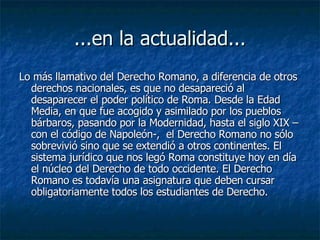 ...en la actualidad... Lo más llamativo del Derecho Romano, a diferencia de otros derechos nacionales, es que no desapareció al desaparecer el poder político de Roma. Desde la Edad Media, en que fue acogido y asimilado por los pueblos bárbaros, pasando por la Modernidad, hasta el siglo XIX –con el código de Napoleón-,  el Derecho Romano no sólo sobrevivió sino que se extendió a otros continentes. El sistema jurídico que nos legó Roma constituye hoy en día el núcleo del Derecho de todo occidente. El Derecho Romano es todavía una asignatura que deben cursar obligatoriamente todos los estudiantes de Derecho.  