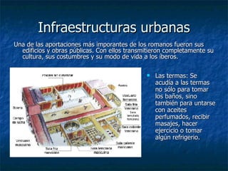 Infraestructuras urbanas Una de las aportaciones más imporantes de los romanos fueron sus edificios y obras públicas. Con ellos transmitieron completamente su cultura, sus costumbres y su modo de vida a los íberos.  Las termas:  Se acudía a las termas no sólo para tomar los baños, sino también para untarse con aceites perfumados, recibir masajes, hacer ejercicio o tomar algún refrigerio.   