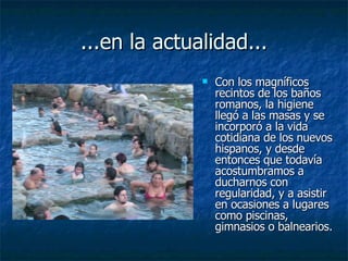 ...en la actualidad... Con los magníficos recintos de los baños romanos, la higiene llegó a las masas y se incorporó a la vida cotidiana de los nuevos hispanos, y desde entonces que todavía acostumbramos a ducharnos con regularidad, y a asistir en ocasiones a lugares como piscinas, gimnasios o balnearios.  