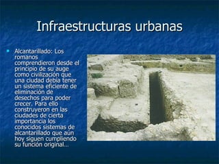 Infraestructuras urbanas Alcantarillado:  Los romanos comprendieron desde el principio de su auge como civilización que una ciudad debía tener un sistema eficiente de eliminación de desechos para poder crecer. Para ello construyeron en las ciudades de cierta importancia los conocidos sistemas de alcantarillado que aún hoy siguen cumpliendo su función original… 