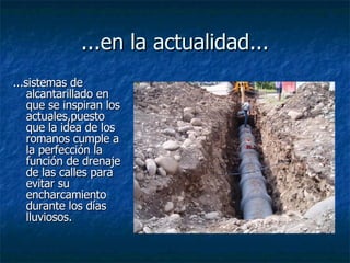 ...en la actualidad... ...sistemas de alcantarillado en que se inspiran los actuales,puesto que la idea de los  romanos cumple a la perfección la función de drenaje de las calles para evitar su encharcamiento durante los días lluviosos.   