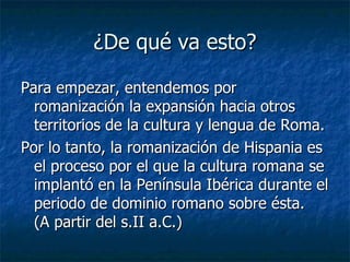 ¿De qué va esto? Para empezar, entendemos por  romanización la expansión hacia otros territorios de la cultura y lengua de Roma.  Por lo tanto, la romanización de Hispania es el proceso por el que la cultura romana se implantó en la Península Ibérica durante el periodo de dominio romano sobre ésta.  (A partir del s.II a.C.) 
