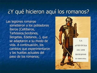 ¿Y qué hicieron aquí los romanos? Las legiones romanas sometieron a los pobladores íberos ( Celtíberos, Tartessios,Sordones, Ilergetas, Edetanos…), que se adaptaron a su modo de vida. A continuación, los cambios que experimentaron y las huellas actuales del paso de los romanos;   