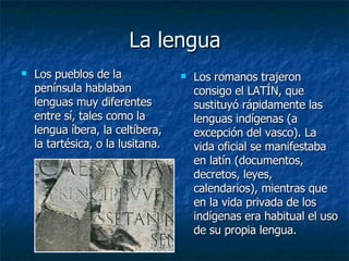 La lengua Los pueblos de la península hablaban lenguas muy diferentes entre sí, tales como la lengua íbera, la celtíbera, la tartésica, o la lusitana.  Los romanos trajeron consigo el LATÍN, que sustituyó rápidamente las lenguas indígenas (a excepción del vasco). L a vida oficial se manifestaba en latín (documentos, decretos, leyes, calendarios), mientras que en la vida privada de los indígenas era habitual el uso de su propia lengua.  