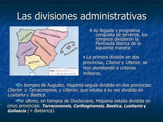Las divisiones administrativas A su llegada y progresiva conquista de terrenos, los romanos dividieron la Península Ibérica de la siguiente manera: En tiempos de Augusto, Hispania seguía dividida en dos provincias:  Citerior  o  Tarraconensis , y  Ulterior , que estaba a su vez dividida en  Lusitania  y  Baetica . Por último, en tiempos de Diocleciano, Hispania estaba dividida en cinco provincias:  Tarraconensis, Carthaginensis, Baetica, Lusitania  y  Gallaecia   (+ Balearica). La primera división en dos provincias,  Citerior  y  Ulterior , se hizo atendiendo a criterios militares.   