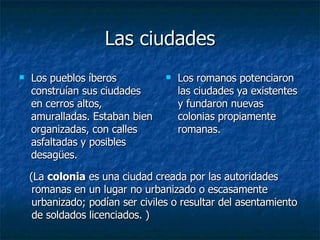 Las ciudades Los pueblos íberos construían sus ciudades en  cerros altos, amuralladas. Estaban bien organizadas, con calles asfaltadas y posibles desagües . Los romanos potenciaron las ciudades ya existentes y fundaron nuevas colonias propiamente romanas. (La  colonia  es una ciudad creada por las autoridades romanas en un lugar no urbanizado o escasamente urbanizado; podían ser civiles o resultar del asentamiento de soldados licenciados. ) 