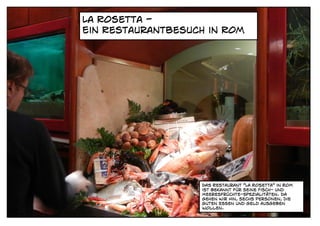 La Rosetta -
Ein Restaurantbesuch in Rom




                   Das Restaurant "La Rosetta" in Rom
                   ist bekannt für seine Fisch- und
                   Meeresfrüchte-Spezialitäten. Da
                   gehen Wir Hin, sechs Personen, die
                   guten essen und geld ausgeben
                   wollen.
 