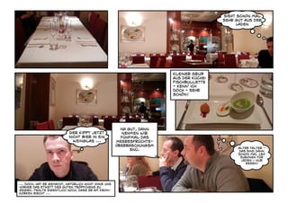 Sieht schon mal
                                                                                       sehr gut aus der
                                                                                             Laden




                                                                      Kleiner Gruß
                                                                      aus der Küche:
                                                                      Fischbullette
                                                                      - kenn' ich
                                                                      doch - sehr
                                                                      schön!




                                                       Na gut, dann
                           Der Kippt jetzt              nehmen wir
                           nicht Bier in ein           fünfmal das
                             Weinglas ...            Meeresfrüchte-
                                                     Überraschungsm
                                                                                             Alter Falter -
                                                           enü.                              das sind dann
                                                                                             schon mal 130
                                                                                              Euronen für
                                                                                              jeden - nur
                                                                                                essen!




... doch, hat er gemacht, natürlich nicht ohne uns
vorher das Etikett des guten tröpfchens zu
zeigen. Fehlte eigentlich noch, dass er am Kron-
korken riecht ...
 