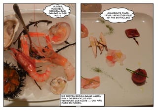 Auster,
 Muscheln,
Seeigel, zwei
Gambas in der                                 Gehobelte Pilze,
    Mitte                                  Tatar, Lachs (der Rest
                                             ist mir entfallen)




         Die ersten beiden Gänge waren
         roh - da braucht es viel
         vertrauen zur Küche ... und man
         muss es mögen.
 