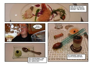 Hier hätte man die
                         Schalen entfernen
                         können - bei allen.




         raus
       rennen?




                      Am Dessert gab es
                      nichts auszusetzen.
Selleriesorbet, das
hat mir ausnehmend
gut gefallen!
 