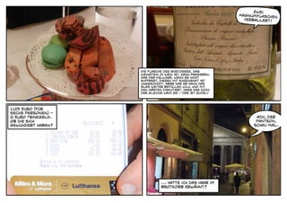 Zwei
                                                             Magnumflaschen
                                                               verballert!




                    Die Flasche des Anstosses. Das
                    Weinstein im Wein ist, kann passieren.
                    Das der Kellner, wenn er nicht
                    aufpasst, diesen mit einschenkt ist
                    ungeschickt. Aber das er dann das
                    glas weiter befüllen will und mit
                    den Gästen diskutiert, dass das doch
                    der gleiche wein sei - das ist zuviel!




1125 Euro (für
sechs Personen) -
0 Euro Trinkgeld.                                                  Ach, der
Ob die sich                                                        Panteon,
gewundert haben?                                                  schau mal.




                               ... Hatte ich das Haar im
                               Brotkorb erwähnt?
 