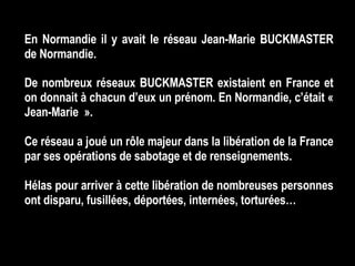 En Normandie il y avait le réseau Jean-Marie BUCKMASTER de Normandie. De nombreux réseaux BUCKMASTER existaient en France et on donnait à chacun d’eux un prénom. En Normandie, c’était « Jean-Marie ». Ce réseau a joué un rôle majeur dans la libération de la France par ses opérations de sabotage et de renseignements.  Hélas pour arriver à cette libération de nombreuses personnes ont disparu, fusillées, déportées, internées, torturées… 