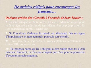 De articles rédigés pour encourager les français… Quelques articles des «Conseils à l’occupé» de Jean Texcier :   2 . Ils sont vainqueurs. Sois correct avec eux. Mais ne va pas pour te faire bien voir au devant de leurs désirs. Pas de précipitation. Ils t’en sauraient au surplus, aucun gré. 3 .  Si l’un d’eux t’adresse la parole en allemand, fais un signe d’impuissance, et sans remords, poursuis ton chemin. 21 . Etale une belle indifférence, mais entretiens secrètement ta colère. Elle pourra servir. 30 .  Tu grognes parce qu’ils t’obligent à être rentré chez toi à 23h précises. Innocent, tu n’as pas compris que c’est pour te permettre d’écouter la radio anglaise.  