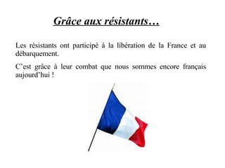 Grâce aux résistants…   Les résistants ont participé à la libération de la France et au débarquement.  C’est grâce à leur combat que nous sommes encore français aujourd’hui !  