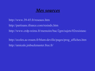 Mes sources http://www.39-45.fr/reseaux.htm http://partisans.ifrance.com/resindx.htm http://www.crdp-reims.fr/memoire/bac/2gm/sujets/02resistance.htm   http://ecoles.ac-rouen.fr/blum-deville/pages/prog_affiches.html http://amicale.jmbuckmaster.free.fr/   