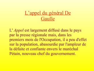 L’appel du général De Gaulle L'  Appel  est largement diffusé dans le pays par la presse régionale mais, dans les premiers mois de l'Occupation, il a peu d'effet sur la population, abasourdie par l'ampleur de la défaite et confiante envers le maréchal Pétain, nouveau chef du gouvernement. 