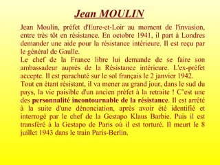 Jean Moulin, préfet d'Eure-et-Loir au moment de l'invasion, entre très tôt en résistance. En octobre 1941, il part à Londres demander une aide pour la résistance intérieure. Il est reçu par le général de Gaulle. Le chef de la France libre lui demande de se faire son ambassadeur auprès de la Résistance intérieure. L'ex-préfet accepte. Il est parachuté sur le sol français le 2 janvier 1942.  Tout en étant résistant, il va mener au grand jour, dans le sud du pays, la vie paisible d'un ancien préfet à la retraite ! C’est une des  personnalité incontournable de la résistance . Il est arrêté à la suite d'une dénonciation, après avoir été identifié et interrogé par le chef de la Gestapo Klaus Barbie. Puis il est transféré à la Gestapo de Paris où il est torturé. Il meurt le 8 juillet 1943 dans le train Paris-Berlin. Jean MOULIN   