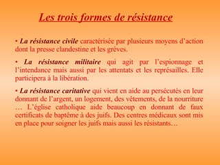 Les trois formes de résistance La résistance civile  caractérisée par plusieurs moyens d’action dont la presse clandestine et les grèves. La résistance militaire  qui agit par l’espionnage et l’intendance mais aussi par les attentats et les représailles. Elle participera à la libération. La résistance caritative  qui vient en aide au persécutés en leur donnant de l’argent, un logement, des vêtements, de la nourriture … L’église catholique aide beaucoup en donnant de faux certificats de baptême à des juifs. Des centres médicaux sont mis en place pour soigner les juifs mais aussi les résistants… 