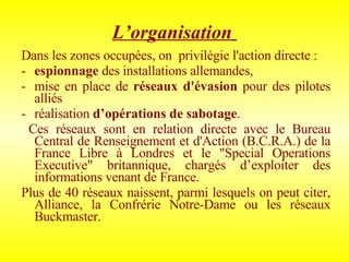 L’organisation   Dans les zones occupées, on  privilégie l'action directe :  espionnage  des installations allemandes,  mise en place de  réseaux d'évasion  pour des pilotes alliés  réalisation  d’opérations de sabotage . Ces réseaux sont en relation directe avec le Bureau Central de Renseignement et d'Action (B.C.R.A.) de la France Libre à Londres et le "Special Operations Executive" britannique, chargés d’exploiter des informations venant de France.  Plus de 40 réseaux naissent, parmi lesquels on peut citer, Alliance, la Confrérie Notre-Dame ou les réseaux Buckmaster. 