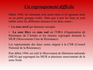 Un regroupement difficile Début 1940, les résistants sont assez rares et ils agissent seuls ou en petits groupes isolés. Mais peu à peu les liens se sont établis entre les différents réseaux et les deux zones :  La zone nord  qui demeure occupée. La zone libre  ou  zone sud  où l’ORA (Organisation de Résistance de l’Armée et les réseaux regroupés donnent le MUR (Mouvements Unis de Résistance). Les représentants des deux zones siègent à la CNR (Conseil National de la Résistance).  Puis début 1944, est créé le Mouvement de libération nationale (MLN) qui regroupait les MUR et plusieurs mouvements de la zone Nord.  