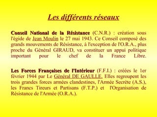 Les différents réseaux Conseil National de la Résistance   (C.N.R.)   : création sous l'égide de  Jean Moulin  le 27 mai 1943. Ce Conseil composé des grands mouvements de Résistance, à l'exception de l'O.R.A., plus proche du Général GIRAUD, va constituer un appui politique important pour le chef de la France Libre. Les Forces Françaises de l'Intérieur  (F.F.I.) : créées le 1er février 1944 par   Le  Général DE GAULLE.  Elles regroupent les trois grandes forces armées clandestines, l'Armée Secrète (A.S.), les Francs Tireurs et Partisans (F.T.P.) et  l'Organisation de Résistance de l'Armée (O.R.A.). 
